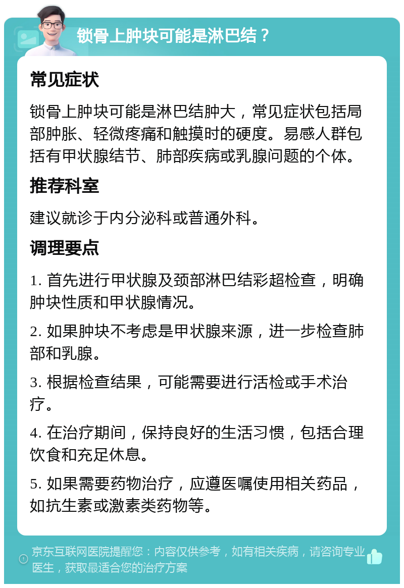 锁骨上肿块可能是淋巴结？ 常见症状 锁骨上肿块可能是淋巴结肿大，常见症状包括局部肿胀、轻微疼痛和触摸时的硬度。易感人群包括有甲状腺结节、肺部疾病或乳腺问题的个体。 推荐科室 建议就诊于内分泌科或普通外科。 调理要点 1. 首先进行甲状腺及颈部淋巴结彩超检查，明确肿块性质和甲状腺情况。 2. 如果肿块不考虑是甲状腺来源，进一步检查肺部和乳腺。 3. 根据检查结果，可能需要进行活检或手术治疗。 4. 在治疗期间，保持良好的生活习惯，包括合理饮食和充足休息。 5. 如果需要药物治疗，应遵医嘱使用相关药品，如抗生素或激素类药物等。