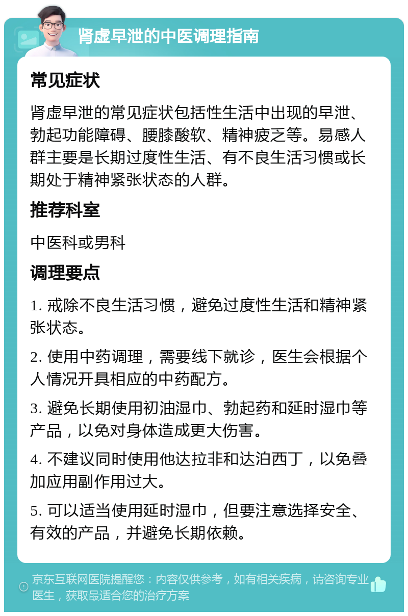 肾虚早泄的中医调理指南 常见症状 肾虚早泄的常见症状包括性生活中出现的早泄、勃起功能障碍、腰膝酸软、精神疲乏等。易感人群主要是长期过度性生活、有不良生活习惯或长期处于精神紧张状态的人群。 推荐科室 中医科或男科 调理要点 1. 戒除不良生活习惯，避免过度性生活和精神紧张状态。 2. 使用中药调理，需要线下就诊，医生会根据个人情况开具相应的中药配方。 3. 避免长期使用初油湿巾、勃起药和延时湿巾等产品，以免对身体造成更大伤害。 4. 不建议同时使用他达拉非和达泊西丁，以免叠加应用副作用过大。 5. 可以适当使用延时湿巾，但要注意选择安全、有效的产品，并避免长期依赖。