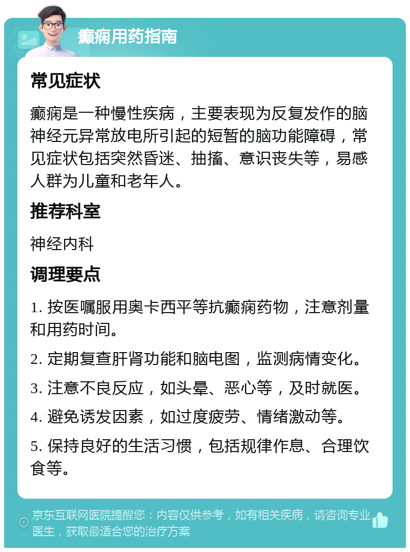 癫痫用药指南 常见症状 癫痫是一种慢性疾病，主要表现为反复发作的脑神经元异常放电所引起的短暂的脑功能障碍，常见症状包括突然昏迷、抽搐、意识丧失等，易感人群为儿童和老年人。 推荐科室 神经内科 调理要点 1. 按医嘱服用奥卡西平等抗癫痫药物，注意剂量和用药时间。 2. 定期复查肝肾功能和脑电图，监测病情变化。 3. 注意不良反应，如头晕、恶心等，及时就医。 4. 避免诱发因素，如过度疲劳、情绪激动等。 5. 保持良好的生活习惯，包括规律作息、合理饮食等。