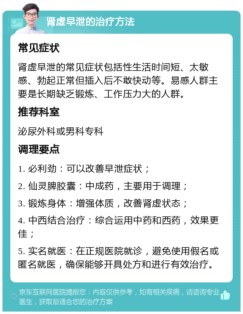 肾虚早泄的治疗方法 常见症状 肾虚早泄的常见症状包括性生活时间短、太敏感、勃起正常但插入后不敢快动等。易感人群主要是长期缺乏锻炼、工作压力大的人群。 推荐科室 泌尿外科或男科专科 调理要点 1. 必利劲：可以改善早泄症状； 2. 仙灵脾胶囊：中成药，主要用于调理； 3. 锻炼身体：增强体质，改善肾虚状态； 4. 中西结合治疗：综合运用中药和西药，效果更佳； 5. 实名就医：在正规医院就诊，避免使用假名或匿名就医，确保能够开具处方和进行有效治疗。