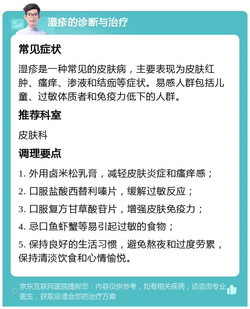 湿疹的诊断与治疗 常见症状 湿疹是一种常见的皮肤病，主要表现为皮肤红肿、瘙痒、渗液和结痂等症状。易感人群包括儿童、过敏体质者和免疫力低下的人群。 推荐科室 皮肤科 调理要点 1. 外用卤米松乳膏，减轻皮肤炎症和瘙痒感； 2. 口服盐酸西替利嗪片，缓解过敏反应； 3. 口服复方甘草酸苷片，增强皮肤免疫力； 4. 忌口鱼虾蟹等易引起过敏的食物； 5. 保持良好的生活习惯，避免熬夜和过度劳累，保持清淡饮食和心情愉悦。