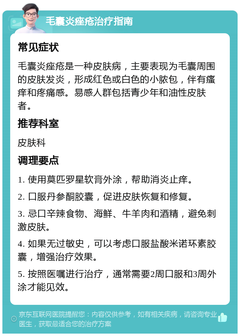 毛囊炎痤疮治疗指南 常见症状 毛囊炎痤疮是一种皮肤病，主要表现为毛囊周围的皮肤发炎，形成红色或白色的小脓包，伴有瘙痒和疼痛感。易感人群包括青少年和油性皮肤者。 推荐科室 皮肤科 调理要点 1. 使用莫匹罗星软膏外涂，帮助消炎止痒。 2. 口服丹参酮胶囊，促进皮肤恢复和修复。 3. 忌口辛辣食物、海鲜、牛羊肉和酒精，避免刺激皮肤。 4. 如果无过敏史，可以考虑口服盐酸米诺环素胶囊，增强治疗效果。 5. 按照医嘱进行治疗，通常需要2周口服和3周外涂才能见效。