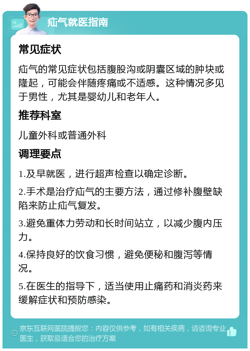 疝气就医指南 常见症状 疝气的常见症状包括腹股沟或阴囊区域的肿块或隆起，可能会伴随疼痛或不适感。这种情况多见于男性，尤其是婴幼儿和老年人。 推荐科室 儿童外科或普通外科 调理要点 1.及早就医，进行超声检查以确定诊断。 2.手术是治疗疝气的主要方法，通过修补腹壁缺陷来防止疝气复发。 3.避免重体力劳动和长时间站立，以减少腹内压力。 4.保持良好的饮食习惯，避免便秘和腹泻等情况。 5.在医生的指导下，适当使用止痛药和消炎药来缓解症状和预防感染。