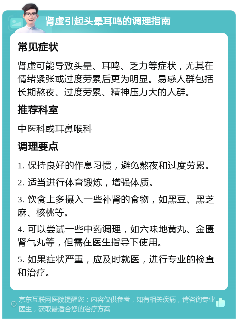 肾虚引起头晕耳鸣的调理指南 常见症状 肾虚可能导致头晕、耳鸣、乏力等症状，尤其在情绪紧张或过度劳累后更为明显。易感人群包括长期熬夜、过度劳累、精神压力大的人群。 推荐科室 中医科或耳鼻喉科 调理要点 1. 保持良好的作息习惯，避免熬夜和过度劳累。 2. 适当进行体育锻炼，增强体质。 3. 饮食上多摄入一些补肾的食物，如黑豆、黑芝麻、核桃等。 4. 可以尝试一些中药调理，如六味地黄丸、金匮肾气丸等，但需在医生指导下使用。 5. 如果症状严重，应及时就医，进行专业的检查和治疗。