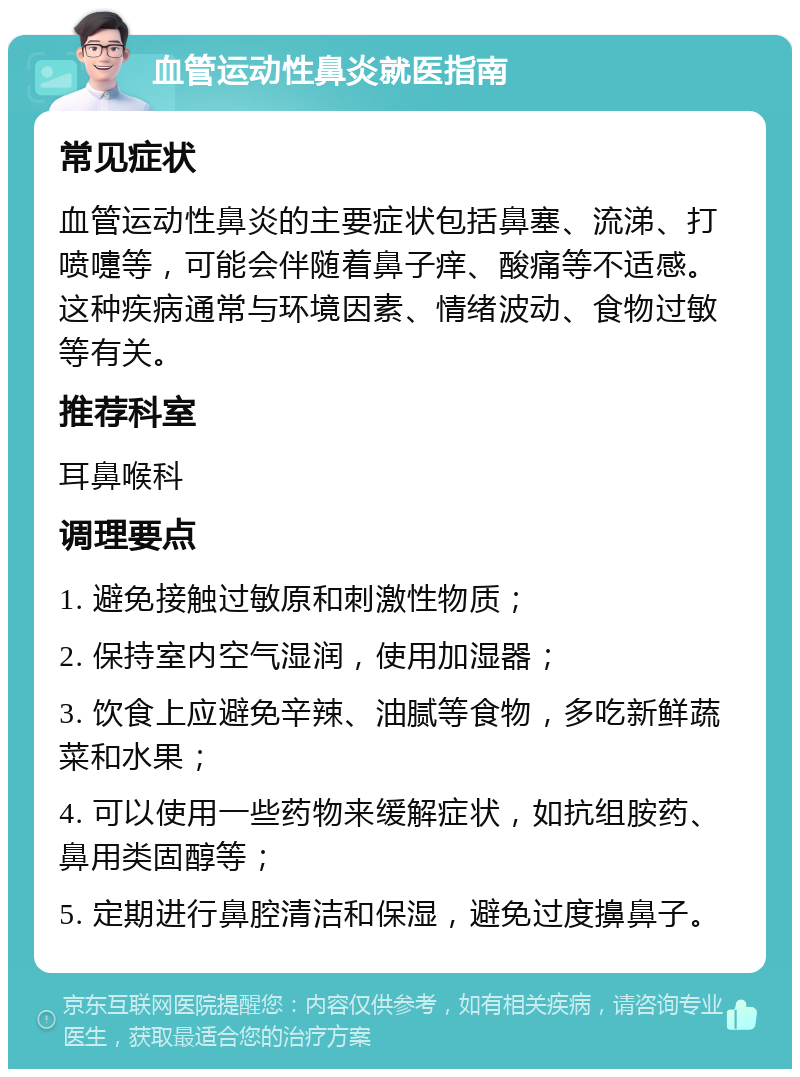 血管运动性鼻炎就医指南 常见症状 血管运动性鼻炎的主要症状包括鼻塞、流涕、打喷嚏等，可能会伴随着鼻子痒、酸痛等不适感。这种疾病通常与环境因素、情绪波动、食物过敏等有关。 推荐科室 耳鼻喉科 调理要点 1. 避免接触过敏原和刺激性物质； 2. 保持室内空气湿润，使用加湿器； 3. 饮食上应避免辛辣、油腻等食物，多吃新鲜蔬菜和水果； 4. 可以使用一些药物来缓解症状，如抗组胺药、鼻用类固醇等； 5. 定期进行鼻腔清洁和保湿，避免过度擤鼻子。