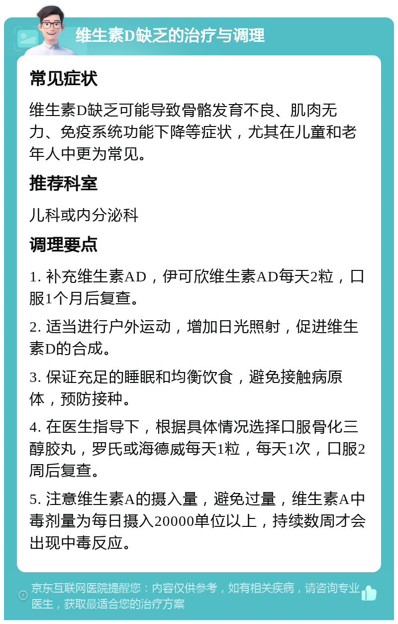 维生素D缺乏的治疗与调理 常见症状 维生素D缺乏可能导致骨骼发育不良、肌肉无力、免疫系统功能下降等症状，尤其在儿童和老年人中更为常见。 推荐科室 儿科或内分泌科 调理要点 1. 补充维生素AD，伊可欣维生素AD每天2粒，口服1个月后复查。 2. 适当进行户外运动，增加日光照射，促进维生素D的合成。 3. 保证充足的睡眠和均衡饮食，避免接触病原体，预防接种。 4. 在医生指导下，根据具体情况选择口服骨化三醇胶丸，罗氏或海德威每天1粒，每天1次，口服2周后复查。 5. 注意维生素A的摄入量，避免过量，维生素A中毒剂量为每日摄入20000单位以上，持续数周才会出现中毒反应。