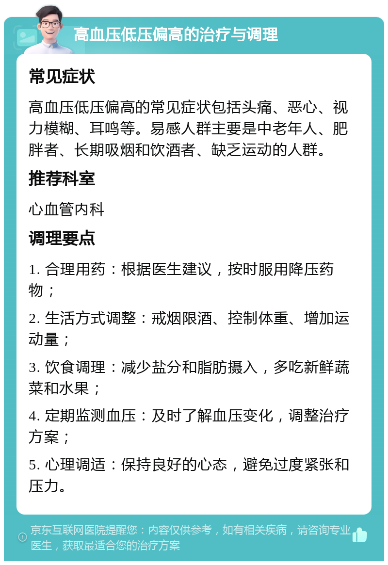 高血压低压偏高的治疗与调理 常见症状 高血压低压偏高的常见症状包括头痛、恶心、视力模糊、耳鸣等。易感人群主要是中老年人、肥胖者、长期吸烟和饮酒者、缺乏运动的人群。 推荐科室 心血管内科 调理要点 1. 合理用药：根据医生建议，按时服用降压药物； 2. 生活方式调整：戒烟限酒、控制体重、增加运动量； 3. 饮食调理：减少盐分和脂肪摄入，多吃新鲜蔬菜和水果； 4. 定期监测血压：及时了解血压变化，调整治疗方案； 5. 心理调适：保持良好的心态，避免过度紧张和压力。