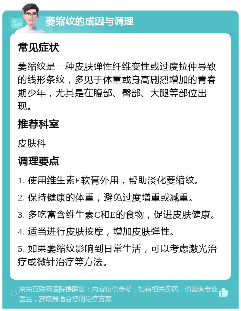 萎缩纹的成因与调理 常见症状 萎缩纹是一种皮肤弹性纤维变性或过度拉伸导致的线形条纹，多见于体重或身高剧烈增加的青春期少年，尤其是在腹部、臀部、大腿等部位出现。 推荐科室 皮肤科 调理要点 1. 使用维生素E软膏外用，帮助淡化萎缩纹。 2. 保持健康的体重，避免过度增重或减重。 3. 多吃富含维生素C和E的食物，促进皮肤健康。 4. 适当进行皮肤按摩，增加皮肤弹性。 5. 如果萎缩纹影响到日常生活，可以考虑激光治疗或微针治疗等方法。