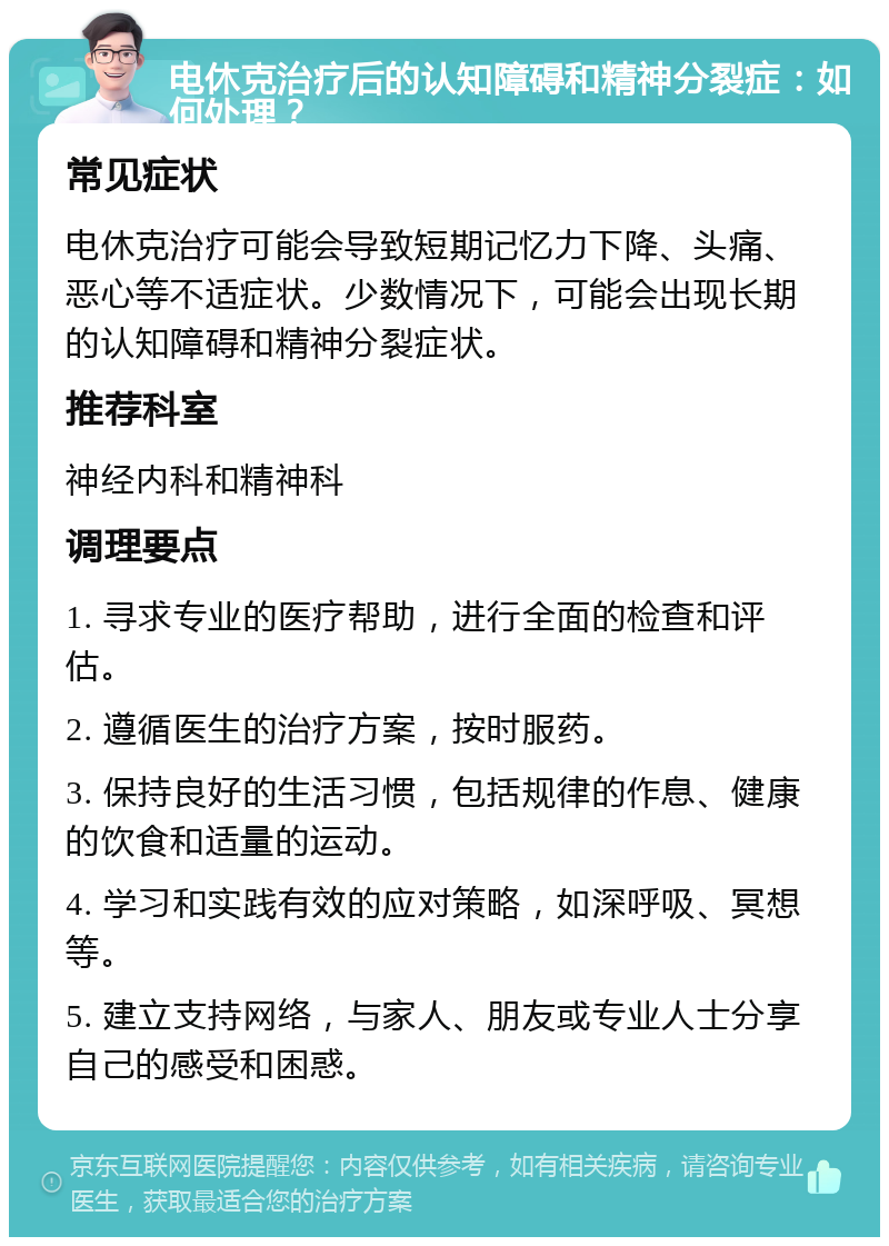 电休克治疗后的认知障碍和精神分裂症：如何处理？ 常见症状 电休克治疗可能会导致短期记忆力下降、头痛、恶心等不适症状。少数情况下，可能会出现长期的认知障碍和精神分裂症状。 推荐科室 神经内科和精神科 调理要点 1. 寻求专业的医疗帮助，进行全面的检查和评估。 2. 遵循医生的治疗方案，按时服药。 3. 保持良好的生活习惯，包括规律的作息、健康的饮食和适量的运动。 4. 学习和实践有效的应对策略，如深呼吸、冥想等。 5. 建立支持网络，与家人、朋友或专业人士分享自己的感受和困惑。