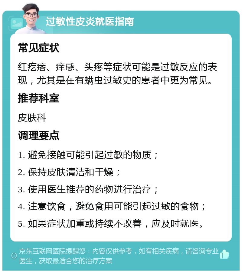 过敏性皮炎就医指南 常见症状 红疙瘩、痒感、头疼等症状可能是过敏反应的表现，尤其是在有螨虫过敏史的患者中更为常见。 推荐科室 皮肤科 调理要点 1. 避免接触可能引起过敏的物质； 2. 保持皮肤清洁和干燥； 3. 使用医生推荐的药物进行治疗； 4. 注意饮食，避免食用可能引起过敏的食物； 5. 如果症状加重或持续不改善，应及时就医。