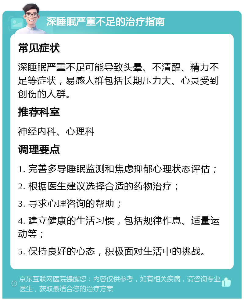 深睡眠严重不足的治疗指南 常见症状 深睡眠严重不足可能导致头晕、不清醒、精力不足等症状，易感人群包括长期压力大、心灵受到创伤的人群。 推荐科室 神经内科、心理科 调理要点 1. 完善多导睡眠监测和焦虑抑郁心理状态评估； 2. 根据医生建议选择合适的药物治疗； 3. 寻求心理咨询的帮助； 4. 建立健康的生活习惯，包括规律作息、适量运动等； 5. 保持良好的心态，积极面对生活中的挑战。