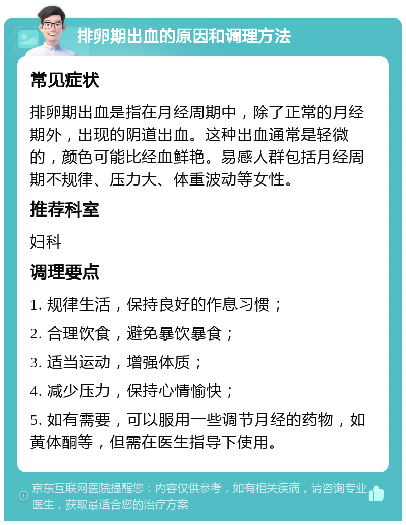 排卵期出血的原因和调理方法 常见症状 排卵期出血是指在月经周期中，除了正常的月经期外，出现的阴道出血。这种出血通常是轻微的，颜色可能比经血鲜艳。易感人群包括月经周期不规律、压力大、体重波动等女性。 推荐科室 妇科 调理要点 1. 规律生活，保持良好的作息习惯； 2. 合理饮食，避免暴饮暴食； 3. 适当运动，增强体质； 4. 减少压力，保持心情愉快； 5. 如有需要，可以服用一些调节月经的药物，如黄体酮等，但需在医生指导下使用。