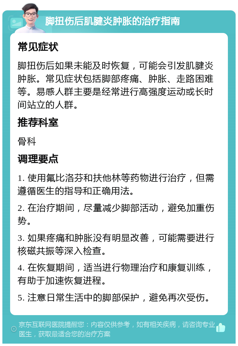 脚扭伤后肌腱炎肿胀的治疗指南 常见症状 脚扭伤后如果未能及时恢复，可能会引发肌腱炎肿胀。常见症状包括脚部疼痛、肿胀、走路困难等。易感人群主要是经常进行高强度运动或长时间站立的人群。 推荐科室 骨科 调理要点 1. 使用氟比洛芬和扶他林等药物进行治疗，但需遵循医生的指导和正确用法。 2. 在治疗期间，尽量减少脚部活动，避免加重伤势。 3. 如果疼痛和肿胀没有明显改善，可能需要进行核磁共振等深入检查。 4. 在恢复期间，适当进行物理治疗和康复训练，有助于加速恢复进程。 5. 注意日常生活中的脚部保护，避免再次受伤。