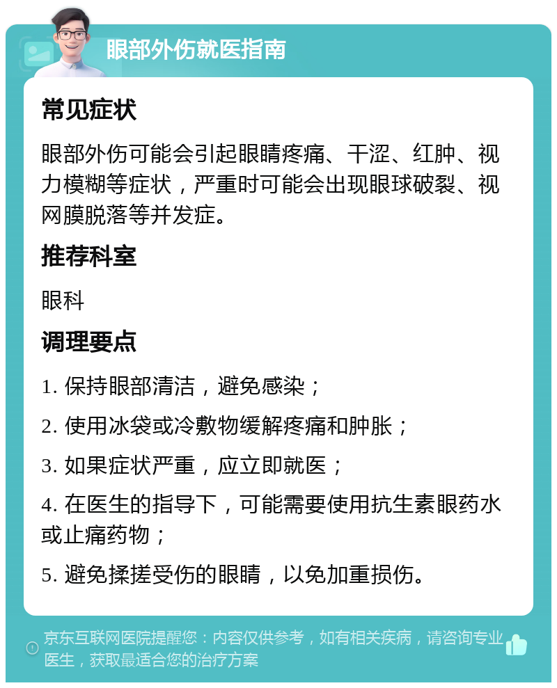 眼部外伤就医指南 常见症状 眼部外伤可能会引起眼睛疼痛、干涩、红肿、视力模糊等症状，严重时可能会出现眼球破裂、视网膜脱落等并发症。 推荐科室 眼科 调理要点 1. 保持眼部清洁，避免感染； 2. 使用冰袋或冷敷物缓解疼痛和肿胀； 3. 如果症状严重，应立即就医； 4. 在医生的指导下，可能需要使用抗生素眼药水或止痛药物； 5. 避免揉搓受伤的眼睛，以免加重损伤。