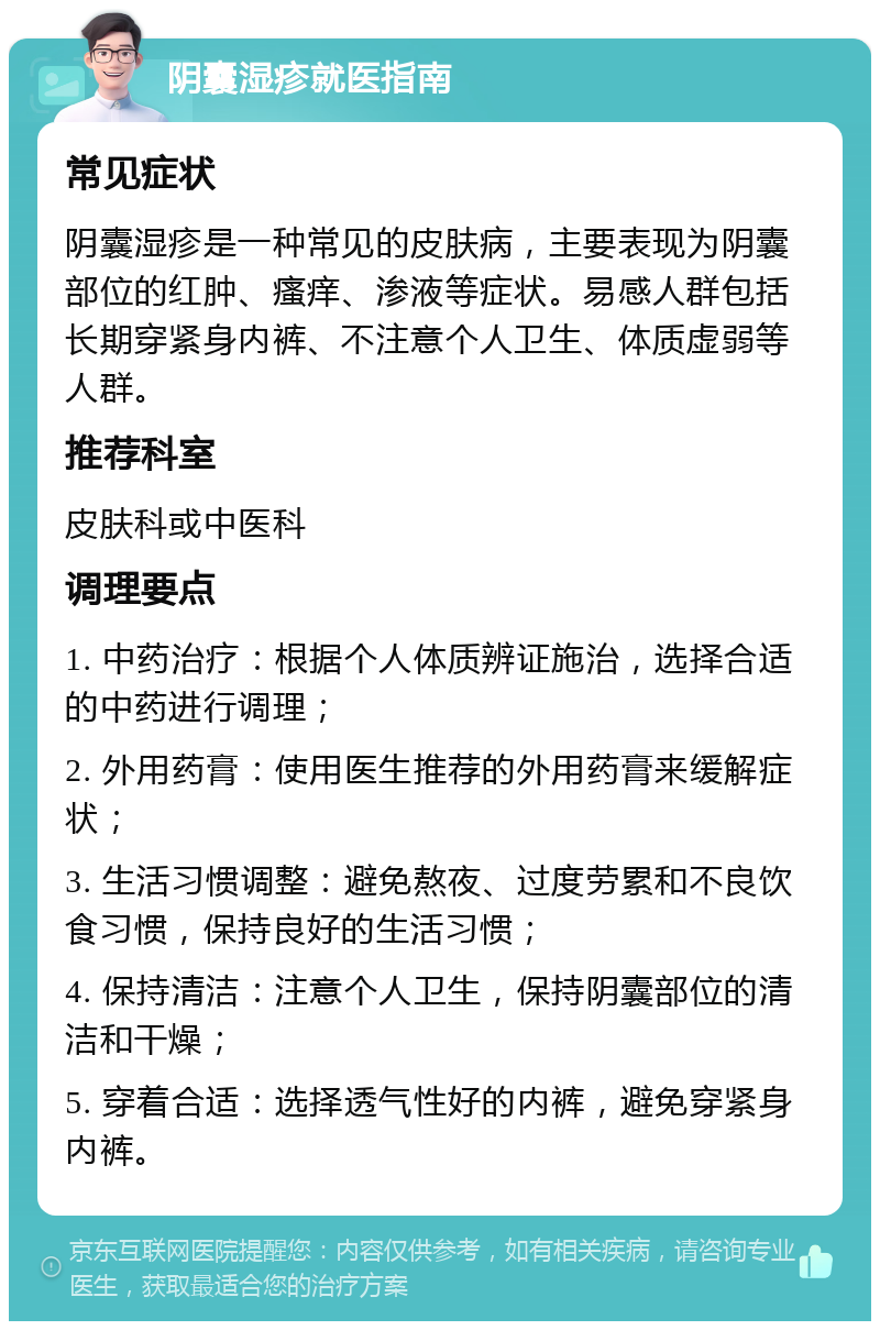 阴囊湿疹就医指南 常见症状 阴囊湿疹是一种常见的皮肤病，主要表现为阴囊部位的红肿、瘙痒、渗液等症状。易感人群包括长期穿紧身内裤、不注意个人卫生、体质虚弱等人群。 推荐科室 皮肤科或中医科 调理要点 1. 中药治疗：根据个人体质辨证施治，选择合适的中药进行调理； 2. 外用药膏：使用医生推荐的外用药膏来缓解症状； 3. 生活习惯调整：避免熬夜、过度劳累和不良饮食习惯，保持良好的生活习惯； 4. 保持清洁：注意个人卫生，保持阴囊部位的清洁和干燥； 5. 穿着合适：选择透气性好的内裤，避免穿紧身内裤。