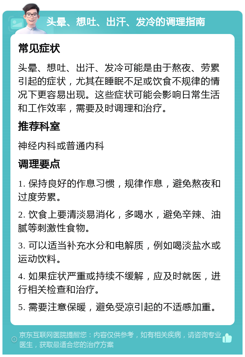 头晕、想吐、出汗、发冷的调理指南 常见症状 头晕、想吐、出汗、发冷可能是由于熬夜、劳累引起的症状，尤其在睡眠不足或饮食不规律的情况下更容易出现。这些症状可能会影响日常生活和工作效率，需要及时调理和治疗。 推荐科室 神经内科或普通内科 调理要点 1. 保持良好的作息习惯，规律作息，避免熬夜和过度劳累。 2. 饮食上要清淡易消化，多喝水，避免辛辣、油腻等刺激性食物。 3. 可以适当补充水分和电解质，例如喝淡盐水或运动饮料。 4. 如果症状严重或持续不缓解，应及时就医，进行相关检查和治疗。 5. 需要注意保暖，避免受凉引起的不适感加重。