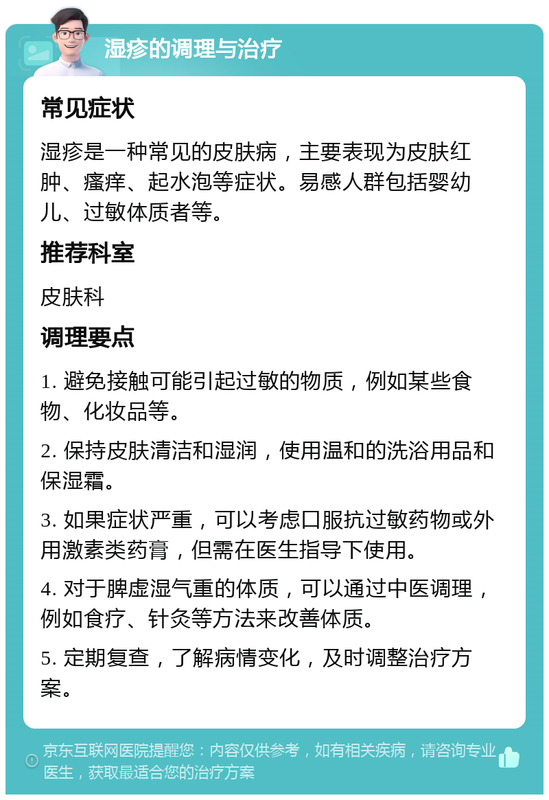 湿疹的调理与治疗 常见症状 湿疹是一种常见的皮肤病，主要表现为皮肤红肿、瘙痒、起水泡等症状。易感人群包括婴幼儿、过敏体质者等。 推荐科室 皮肤科 调理要点 1. 避免接触可能引起过敏的物质，例如某些食物、化妆品等。 2. 保持皮肤清洁和湿润，使用温和的洗浴用品和保湿霜。 3. 如果症状严重，可以考虑口服抗过敏药物或外用激素类药膏，但需在医生指导下使用。 4. 对于脾虚湿气重的体质，可以通过中医调理，例如食疗、针灸等方法来改善体质。 5. 定期复查，了解病情变化，及时调整治疗方案。