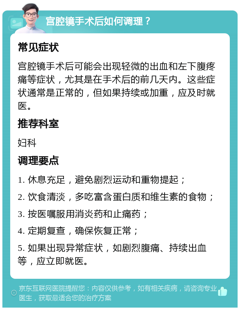 宫腔镜手术后如何调理？ 常见症状 宫腔镜手术后可能会出现轻微的出血和左下腹疼痛等症状，尤其是在手术后的前几天内。这些症状通常是正常的，但如果持续或加重，应及时就医。 推荐科室 妇科 调理要点 1. 休息充足，避免剧烈运动和重物提起； 2. 饮食清淡，多吃富含蛋白质和维生素的食物； 3. 按医嘱服用消炎药和止痛药； 4. 定期复查，确保恢复正常； 5. 如果出现异常症状，如剧烈腹痛、持续出血等，应立即就医。