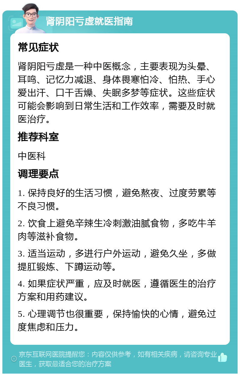 肾阴阳亏虚就医指南 常见症状 肾阴阳亏虚是一种中医概念，主要表现为头晕、耳鸣、记忆力减退、身体畏寒怕冷、怕热、手心爱出汗、口干舌燥、失眠多梦等症状。这些症状可能会影响到日常生活和工作效率，需要及时就医治疗。 推荐科室 中医科 调理要点 1. 保持良好的生活习惯，避免熬夜、过度劳累等不良习惯。 2. 饮食上避免辛辣生冷刺激油腻食物，多吃牛羊肉等滋补食物。 3. 适当运动，多进行户外运动，避免久坐，多做提肛锻炼、下蹲运动等。 4. 如果症状严重，应及时就医，遵循医生的治疗方案和用药建议。 5. 心理调节也很重要，保持愉快的心情，避免过度焦虑和压力。