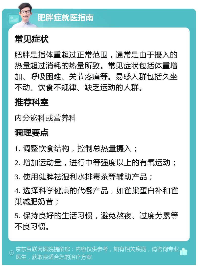 肥胖症就医指南 常见症状 肥胖是指体重超过正常范围，通常是由于摄入的热量超过消耗的热量所致。常见症状包括体重增加、呼吸困难、关节疼痛等。易感人群包括久坐不动、饮食不规律、缺乏运动的人群。 推荐科室 内分泌科或营养科 调理要点 1. 调整饮食结构，控制总热量摄入； 2. 增加运动量，进行中等强度以上的有氧运动； 3. 使用健脾祛湿利水排毒茶等辅助产品； 4. 选择科学健康的代餐产品，如雀巢蛋白补和雀巢减肥奶昔； 5. 保持良好的生活习惯，避免熬夜、过度劳累等不良习惯。