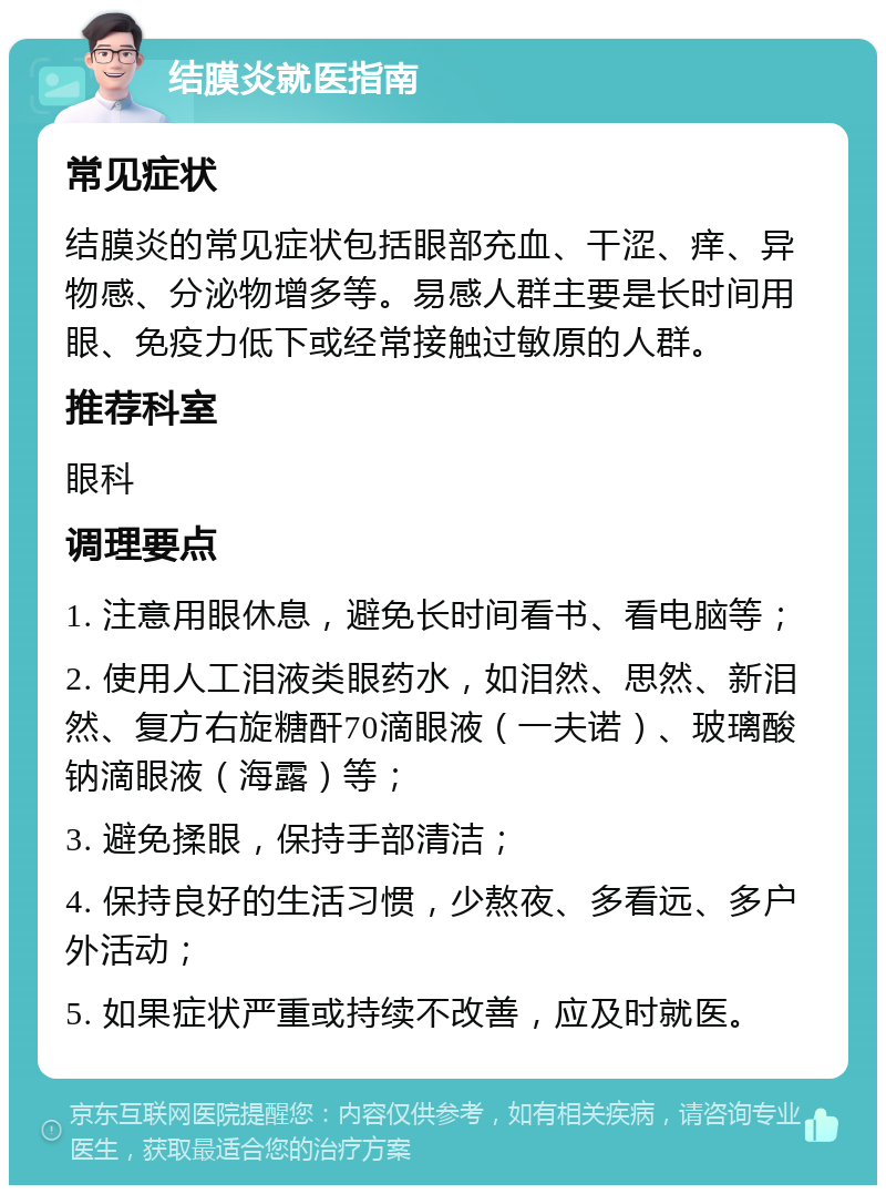 结膜炎就医指南 常见症状 结膜炎的常见症状包括眼部充血、干涩、痒、异物感、分泌物增多等。易感人群主要是长时间用眼、免疫力低下或经常接触过敏原的人群。 推荐科室 眼科 调理要点 1. 注意用眼休息，避免长时间看书、看电脑等； 2. 使用人工泪液类眼药水，如泪然、思然、新泪然、复方右旋糖酐70滴眼液（一夫诺）、玻璃酸钠滴眼液（海露）等； 3. 避免揉眼，保持手部清洁； 4. 保持良好的生活习惯，少熬夜、多看远、多户外活动； 5. 如果症状严重或持续不改善，应及时就医。