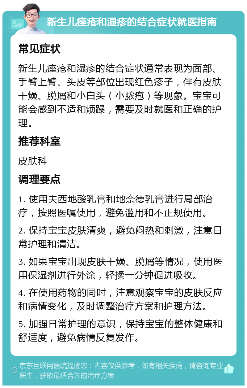 新生儿痤疮和湿疹的结合症状就医指南 常见症状 新生儿痤疮和湿疹的结合症状通常表现为面部、手臂上臂、头皮等部位出现红色疹子，伴有皮肤干燥、脱屑和小白头（小脓疱）等现象。宝宝可能会感到不适和烦躁，需要及时就医和正确的护理。 推荐科室 皮肤科 调理要点 1. 使用夫西地酸乳膏和地奈德乳膏进行局部治疗，按照医嘱使用，避免滥用和不正规使用。 2. 保持宝宝皮肤清爽，避免闷热和刺激，注意日常护理和清洁。 3. 如果宝宝出现皮肤干燥、脱屑等情况，使用医用保湿剂进行外涂，轻揉一分钟促进吸收。 4. 在使用药物的同时，注意观察宝宝的皮肤反应和病情变化，及时调整治疗方案和护理方法。 5. 加强日常护理的意识，保持宝宝的整体健康和舒适度，避免病情反复发作。