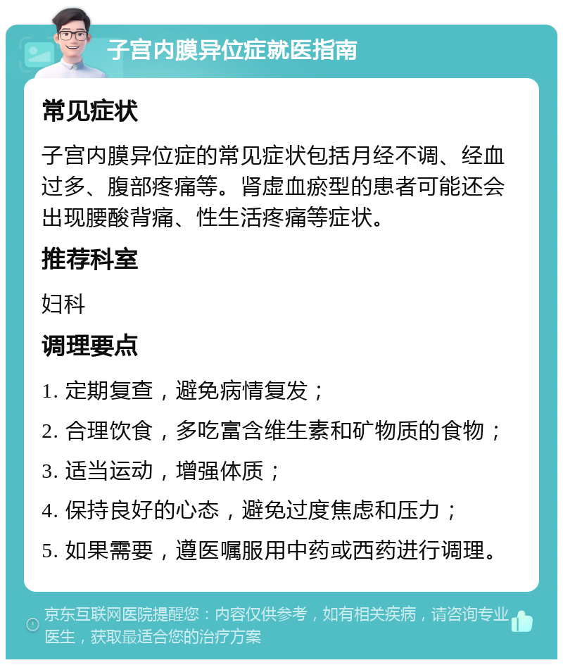 子宫内膜异位症就医指南 常见症状 子宫内膜异位症的常见症状包括月经不调、经血过多、腹部疼痛等。肾虚血瘀型的患者可能还会出现腰酸背痛、性生活疼痛等症状。 推荐科室 妇科 调理要点 1. 定期复查，避免病情复发； 2. 合理饮食，多吃富含维生素和矿物质的食物； 3. 适当运动，增强体质； 4. 保持良好的心态，避免过度焦虑和压力； 5. 如果需要，遵医嘱服用中药或西药进行调理。