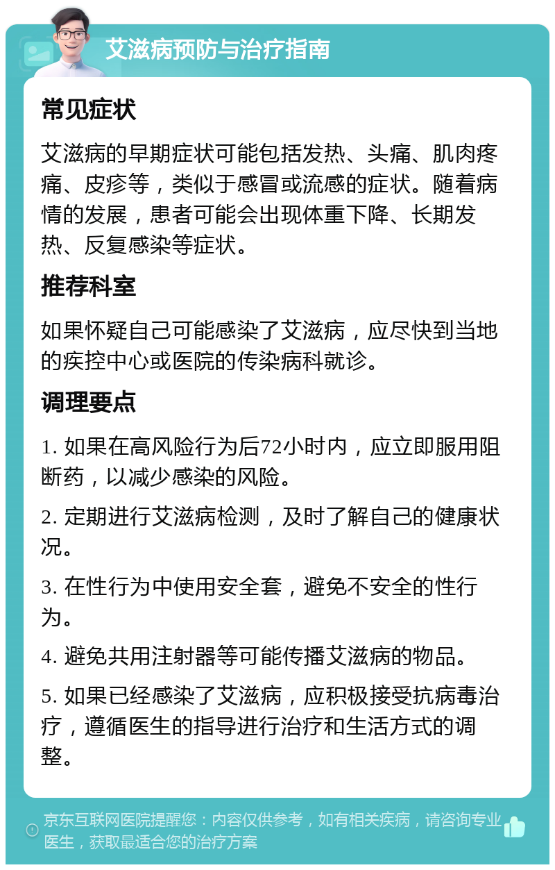 艾滋病预防与治疗指南 常见症状 艾滋病的早期症状可能包括发热、头痛、肌肉疼痛、皮疹等，类似于感冒或流感的症状。随着病情的发展，患者可能会出现体重下降、长期发热、反复感染等症状。 推荐科室 如果怀疑自己可能感染了艾滋病，应尽快到当地的疾控中心或医院的传染病科就诊。 调理要点 1. 如果在高风险行为后72小时内，应立即服用阻断药，以减少感染的风险。 2. 定期进行艾滋病检测，及时了解自己的健康状况。 3. 在性行为中使用安全套，避免不安全的性行为。 4. 避免共用注射器等可能传播艾滋病的物品。 5. 如果已经感染了艾滋病，应积极接受抗病毒治疗，遵循医生的指导进行治疗和生活方式的调整。