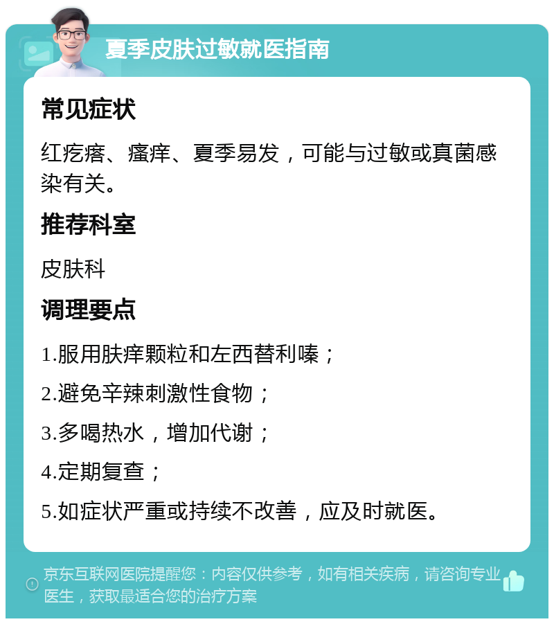 夏季皮肤过敏就医指南 常见症状 红疙瘩、瘙痒、夏季易发，可能与过敏或真菌感染有关。 推荐科室 皮肤科 调理要点 1.服用肤痒颗粒和左西替利嗪； 2.避免辛辣刺激性食物； 3.多喝热水，增加代谢； 4.定期复查； 5.如症状严重或持续不改善，应及时就医。