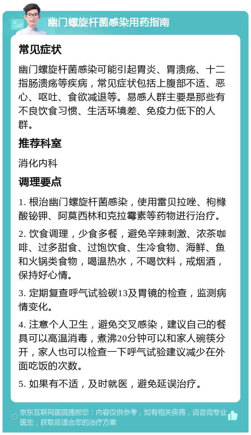 幽门螺旋杆菌感染用药指南 常见症状 幽门螺旋杆菌感染可能引起胃炎、胃溃疡、十二指肠溃疡等疾病，常见症状包括上腹部不适、恶心、呕吐、食欲减退等。易感人群主要是那些有不良饮食习惯、生活环境差、免疫力低下的人群。 推荐科室 消化内科 调理要点 1. 根治幽门螺旋杆菌感染，使用雷贝拉唑、枸橼酸铋钾、阿莫西林和克拉霉素等药物进行治疗。 2. 饮食调理，少食多餐，避免辛辣刺激、浓茶咖啡、过多甜食、过饱饮食、生冷食物、海鲜、鱼和火锅类食物，喝温热水，不喝饮料，戒烟酒，保持好心情。 3. 定期复查呼气试验碳13及胃镜的检查，监测病情变化。 4. 注意个人卫生，避免交叉感染，建议自己的餐具可以高温消毒，煮沸20分钟可以和家人碗筷分开，家人也可以检查一下呼气试验建议减少在外面吃饭的次数。 5. 如果有不适，及时就医，避免延误治疗。