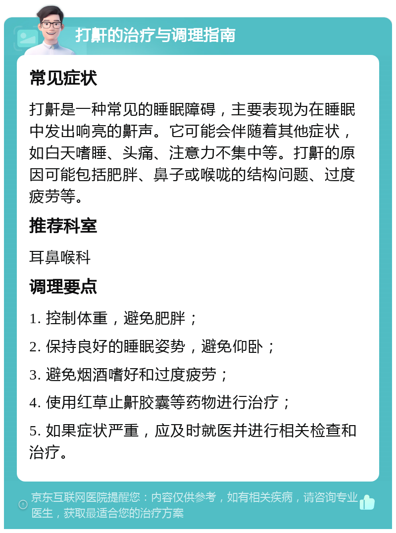 打鼾的治疗与调理指南 常见症状 打鼾是一种常见的睡眠障碍，主要表现为在睡眠中发出响亮的鼾声。它可能会伴随着其他症状，如白天嗜睡、头痛、注意力不集中等。打鼾的原因可能包括肥胖、鼻子或喉咙的结构问题、过度疲劳等。 推荐科室 耳鼻喉科 调理要点 1. 控制体重，避免肥胖； 2. 保持良好的睡眠姿势，避免仰卧； 3. 避免烟酒嗜好和过度疲劳； 4. 使用红草止鼾胶囊等药物进行治疗； 5. 如果症状严重，应及时就医并进行相关检查和治疗。