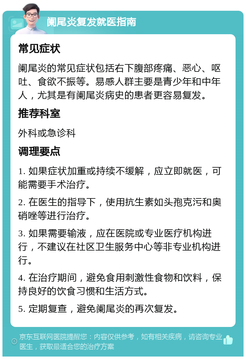 阑尾炎复发就医指南 常见症状 阑尾炎的常见症状包括右下腹部疼痛、恶心、呕吐、食欲不振等。易感人群主要是青少年和中年人，尤其是有阑尾炎病史的患者更容易复发。 推荐科室 外科或急诊科 调理要点 1. 如果症状加重或持续不缓解，应立即就医，可能需要手术治疗。 2. 在医生的指导下，使用抗生素如头孢克污和奥硝唑等进行治疗。 3. 如果需要输液，应在医院或专业医疗机构进行，不建议在社区卫生服务中心等非专业机构进行。 4. 在治疗期间，避免食用刺激性食物和饮料，保持良好的饮食习惯和生活方式。 5. 定期复查，避免阑尾炎的再次复发。