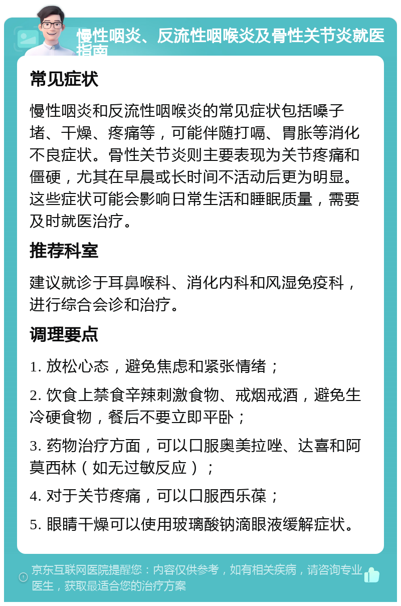 慢性咽炎、反流性咽喉炎及骨性关节炎就医指南 常见症状 慢性咽炎和反流性咽喉炎的常见症状包括嗓子堵、干燥、疼痛等，可能伴随打嗝、胃胀等消化不良症状。骨性关节炎则主要表现为关节疼痛和僵硬，尤其在早晨或长时间不活动后更为明显。这些症状可能会影响日常生活和睡眠质量，需要及时就医治疗。 推荐科室 建议就诊于耳鼻喉科、消化内科和风湿免疫科，进行综合会诊和治疗。 调理要点 1. 放松心态，避免焦虑和紧张情绪； 2. 饮食上禁食辛辣刺激食物、戒烟戒酒，避免生冷硬食物，餐后不要立即平卧； 3. 药物治疗方面，可以口服奥美拉唑、达喜和阿莫西林（如无过敏反应）； 4. 对于关节疼痛，可以口服西乐葆； 5. 眼睛干燥可以使用玻璃酸钠滴眼液缓解症状。