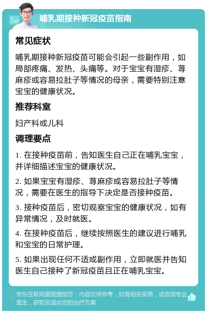 哺乳期接种新冠疫苗指南 常见症状 哺乳期接种新冠疫苗可能会引起一些副作用，如局部疼痛、发热、头痛等。对于宝宝有湿疹、荨麻疹或容易拉肚子等情况的母亲，需要特别注意宝宝的健康状况。 推荐科室 妇产科或儿科 调理要点 1. 在接种疫苗前，告知医生自己正在哺乳宝宝，并详细描述宝宝的健康状况。 2. 如果宝宝有湿疹、荨麻疹或容易拉肚子等情况，需要在医生的指导下决定是否接种疫苗。 3. 接种疫苗后，密切观察宝宝的健康状况，如有异常情况，及时就医。 4. 在接种疫苗后，继续按照医生的建议进行哺乳和宝宝的日常护理。 5. 如果出现任何不适或副作用，立即就医并告知医生自己接种了新冠疫苗且正在哺乳宝宝。