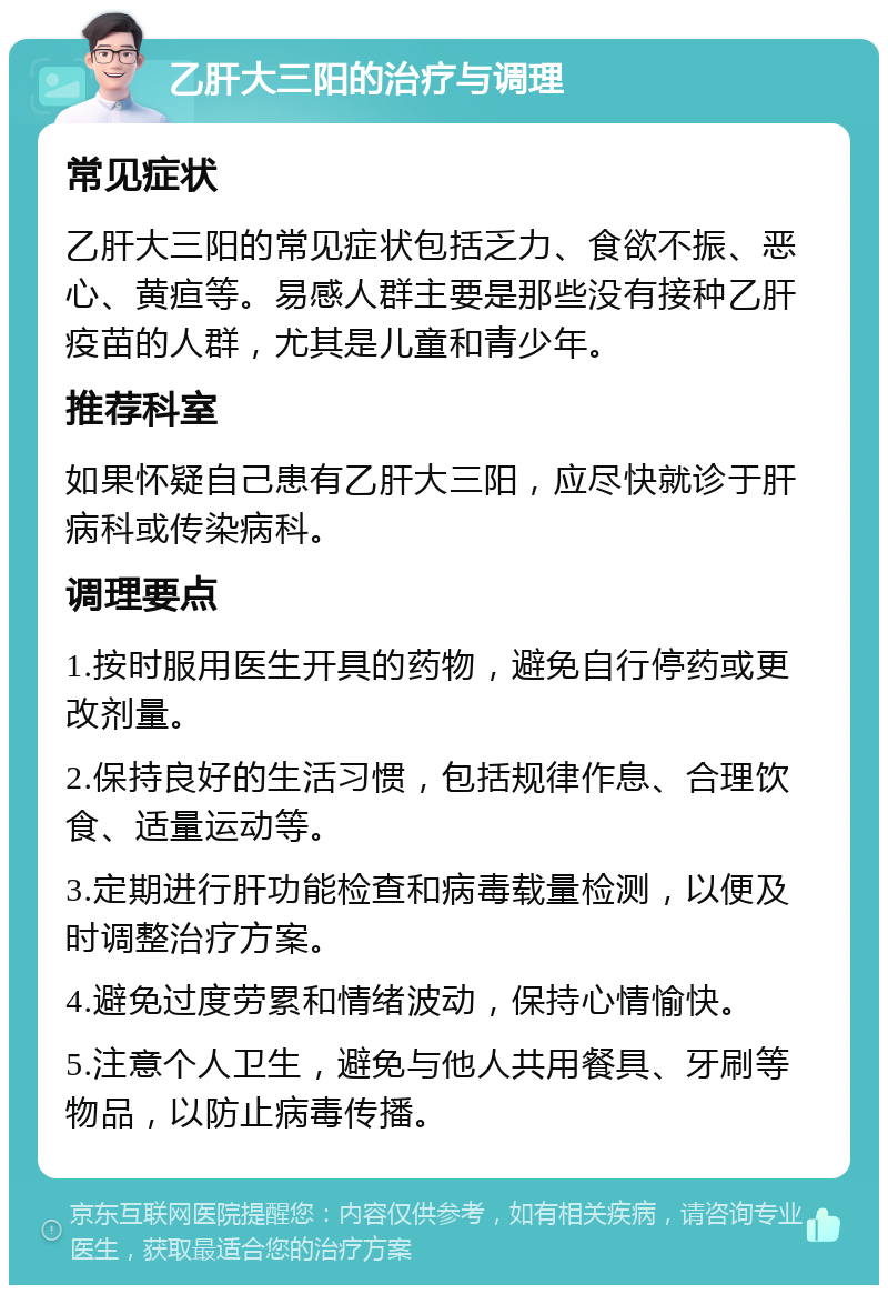 乙肝大三阳的治疗与调理 常见症状 乙肝大三阳的常见症状包括乏力、食欲不振、恶心、黄疸等。易感人群主要是那些没有接种乙肝疫苗的人群，尤其是儿童和青少年。 推荐科室 如果怀疑自己患有乙肝大三阳，应尽快就诊于肝病科或传染病科。 调理要点 1.按时服用医生开具的药物，避免自行停药或更改剂量。 2.保持良好的生活习惯，包括规律作息、合理饮食、适量运动等。 3.定期进行肝功能检查和病毒载量检测，以便及时调整治疗方案。 4.避免过度劳累和情绪波动，保持心情愉快。 5.注意个人卫生，避免与他人共用餐具、牙刷等物品，以防止病毒传播。