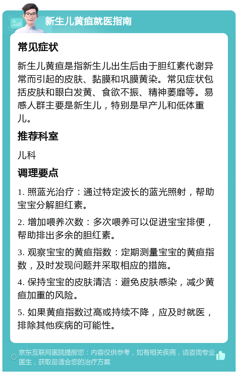 新生儿黄疸就医指南 常见症状 新生儿黄疸是指新生儿出生后由于胆红素代谢异常而引起的皮肤、黏膜和巩膜黄染。常见症状包括皮肤和眼白发黄、食欲不振、精神萎靡等。易感人群主要是新生儿，特别是早产儿和低体重儿。 推荐科室 儿科 调理要点 1. 照蓝光治疗：通过特定波长的蓝光照射，帮助宝宝分解胆红素。 2. 增加喂养次数：多次喂养可以促进宝宝排便，帮助排出多余的胆红素。 3. 观察宝宝的黄疸指数：定期测量宝宝的黄疸指数，及时发现问题并采取相应的措施。 4. 保持宝宝的皮肤清洁：避免皮肤感染，减少黄疸加重的风险。 5. 如果黄疸指数过高或持续不降，应及时就医，排除其他疾病的可能性。