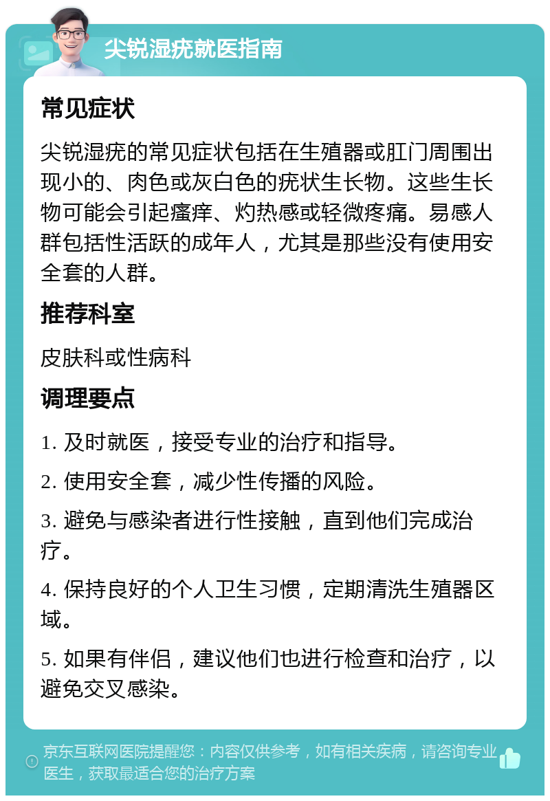 尖锐湿疣就医指南 常见症状 尖锐湿疣的常见症状包括在生殖器或肛门周围出现小的、肉色或灰白色的疣状生长物。这些生长物可能会引起瘙痒、灼热感或轻微疼痛。易感人群包括性活跃的成年人，尤其是那些没有使用安全套的人群。 推荐科室 皮肤科或性病科 调理要点 1. 及时就医，接受专业的治疗和指导。 2. 使用安全套，减少性传播的风险。 3. 避免与感染者进行性接触，直到他们完成治疗。 4. 保持良好的个人卫生习惯，定期清洗生殖器区域。 5. 如果有伴侣，建议他们也进行检查和治疗，以避免交叉感染。