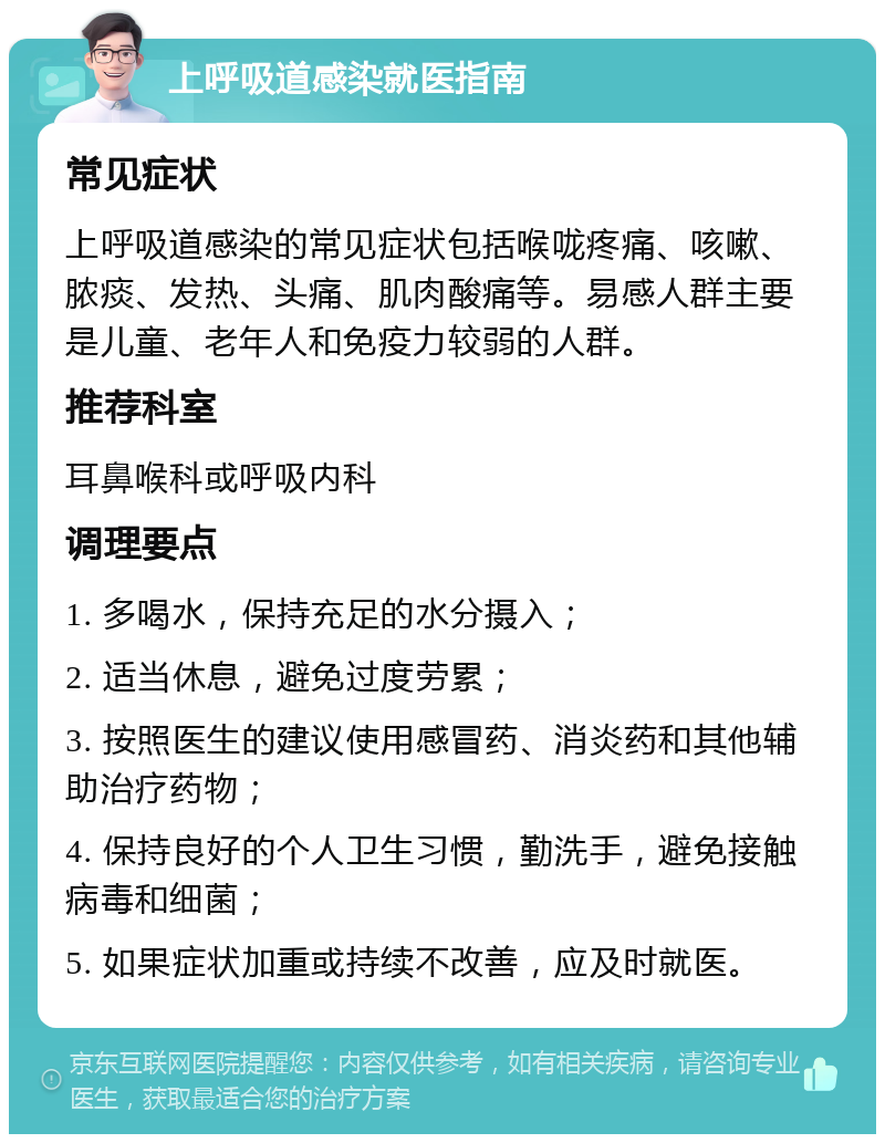 上呼吸道感染就医指南 常见症状 上呼吸道感染的常见症状包括喉咙疼痛、咳嗽、脓痰、发热、头痛、肌肉酸痛等。易感人群主要是儿童、老年人和免疫力较弱的人群。 推荐科室 耳鼻喉科或呼吸内科 调理要点 1. 多喝水，保持充足的水分摄入； 2. 适当休息，避免过度劳累； 3. 按照医生的建议使用感冒药、消炎药和其他辅助治疗药物； 4. 保持良好的个人卫生习惯，勤洗手，避免接触病毒和细菌； 5. 如果症状加重或持续不改善，应及时就医。