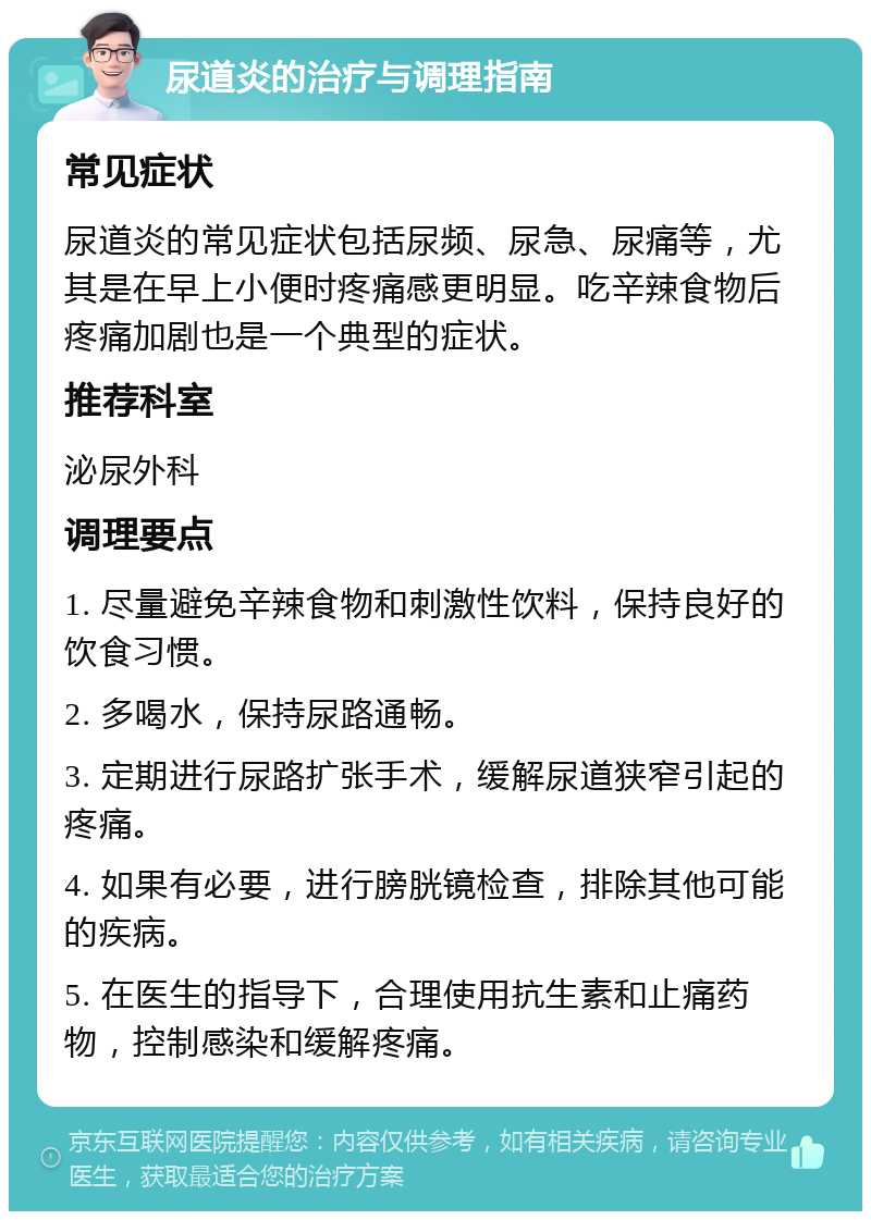 尿道炎的治疗与调理指南 常见症状 尿道炎的常见症状包括尿频、尿急、尿痛等，尤其是在早上小便时疼痛感更明显。吃辛辣食物后疼痛加剧也是一个典型的症状。 推荐科室 泌尿外科 调理要点 1. 尽量避免辛辣食物和刺激性饮料，保持良好的饮食习惯。 2. 多喝水，保持尿路通畅。 3. 定期进行尿路扩张手术，缓解尿道狭窄引起的疼痛。 4. 如果有必要，进行膀胱镜检查，排除其他可能的疾病。 5. 在医生的指导下，合理使用抗生素和止痛药物，控制感染和缓解疼痛。