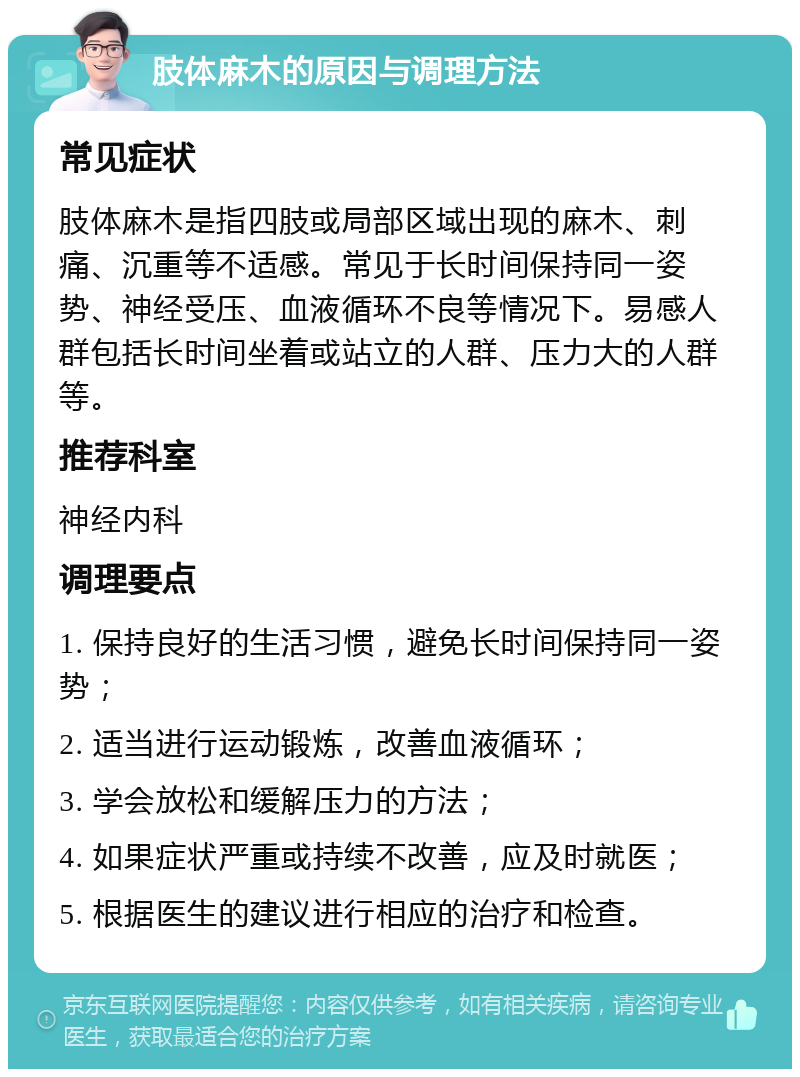 肢体麻木的原因与调理方法 常见症状 肢体麻木是指四肢或局部区域出现的麻木、刺痛、沉重等不适感。常见于长时间保持同一姿势、神经受压、血液循环不良等情况下。易感人群包括长时间坐着或站立的人群、压力大的人群等。 推荐科室 神经内科 调理要点 1. 保持良好的生活习惯，避免长时间保持同一姿势； 2. 适当进行运动锻炼，改善血液循环； 3. 学会放松和缓解压力的方法； 4. 如果症状严重或持续不改善，应及时就医； 5. 根据医生的建议进行相应的治疗和检查。