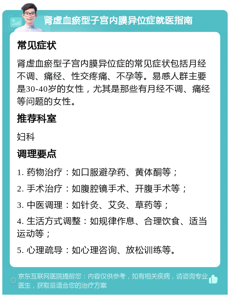 肾虚血瘀型子宫内膜异位症就医指南 常见症状 肾虚血瘀型子宫内膜异位症的常见症状包括月经不调、痛经、性交疼痛、不孕等。易感人群主要是30-40岁的女性，尤其是那些有月经不调、痛经等问题的女性。 推荐科室 妇科 调理要点 1. 药物治疗：如口服避孕药、黄体酮等； 2. 手术治疗：如腹腔镜手术、开腹手术等； 3. 中医调理：如针灸、艾灸、草药等； 4. 生活方式调整：如规律作息、合理饮食、适当运动等； 5. 心理疏导：如心理咨询、放松训练等。