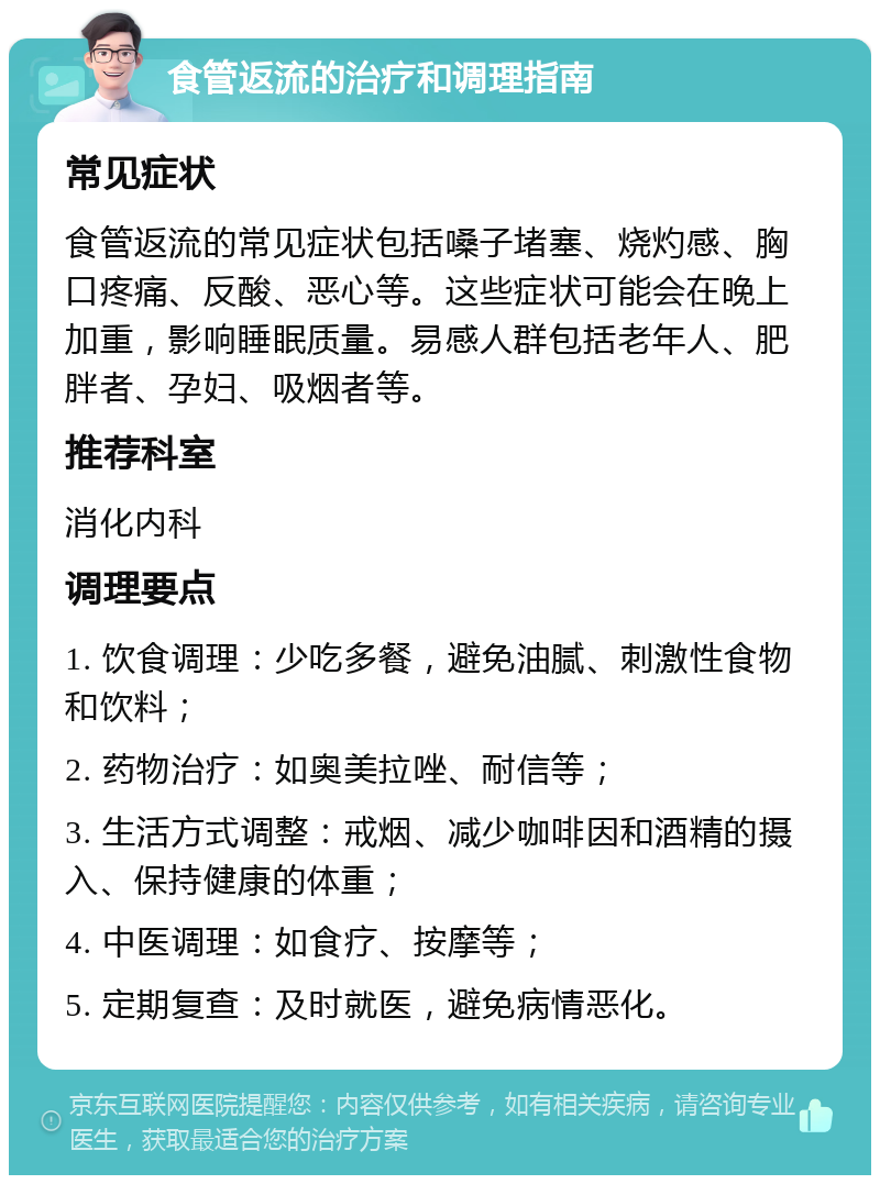 食管返流的治疗和调理指南 常见症状 食管返流的常见症状包括嗓子堵塞、烧灼感、胸口疼痛、反酸、恶心等。这些症状可能会在晚上加重，影响睡眠质量。易感人群包括老年人、肥胖者、孕妇、吸烟者等。 推荐科室 消化内科 调理要点 1. 饮食调理：少吃多餐，避免油腻、刺激性食物和饮料； 2. 药物治疗：如奥美拉唑、耐信等； 3. 生活方式调整：戒烟、减少咖啡因和酒精的摄入、保持健康的体重； 4. 中医调理：如食疗、按摩等； 5. 定期复查：及时就医，避免病情恶化。