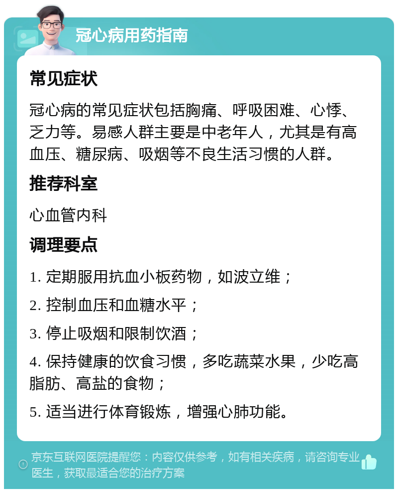 冠心病用药指南 常见症状 冠心病的常见症状包括胸痛、呼吸困难、心悸、乏力等。易感人群主要是中老年人，尤其是有高血压、糖尿病、吸烟等不良生活习惯的人群。 推荐科室 心血管内科 调理要点 1. 定期服用抗血小板药物，如波立维； 2. 控制血压和血糖水平； 3. 停止吸烟和限制饮酒； 4. 保持健康的饮食习惯，多吃蔬菜水果，少吃高脂肪、高盐的食物； 5. 适当进行体育锻炼，增强心肺功能。