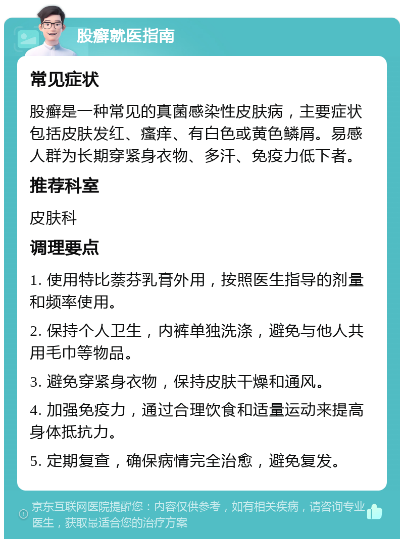 股癣就医指南 常见症状 股癣是一种常见的真菌感染性皮肤病，主要症状包括皮肤发红、瘙痒、有白色或黄色鳞屑。易感人群为长期穿紧身衣物、多汗、免疫力低下者。 推荐科室 皮肤科 调理要点 1. 使用特比萘芬乳膏外用，按照医生指导的剂量和频率使用。 2. 保持个人卫生，内裤单独洗涤，避免与他人共用毛巾等物品。 3. 避免穿紧身衣物，保持皮肤干燥和通风。 4. 加强免疫力，通过合理饮食和适量运动来提高身体抵抗力。 5. 定期复查，确保病情完全治愈，避免复发。