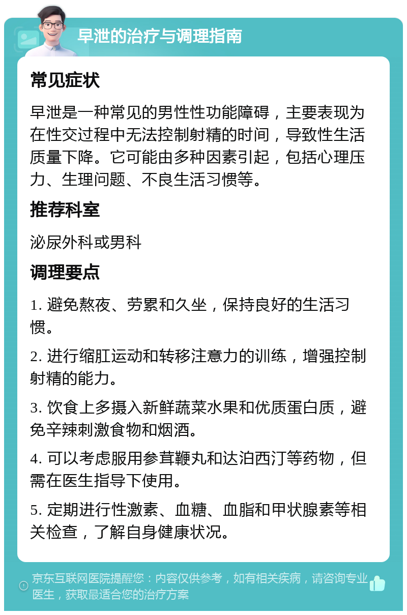 早泄的治疗与调理指南 常见症状 早泄是一种常见的男性性功能障碍，主要表现为在性交过程中无法控制射精的时间，导致性生活质量下降。它可能由多种因素引起，包括心理压力、生理问题、不良生活习惯等。 推荐科室 泌尿外科或男科 调理要点 1. 避免熬夜、劳累和久坐，保持良好的生活习惯。 2. 进行缩肛运动和转移注意力的训练，增强控制射精的能力。 3. 饮食上多摄入新鲜蔬菜水果和优质蛋白质，避免辛辣刺激食物和烟酒。 4. 可以考虑服用参茸鞭丸和达泊西汀等药物，但需在医生指导下使用。 5. 定期进行性激素、血糖、血脂和甲状腺素等相关检查，了解自身健康状况。