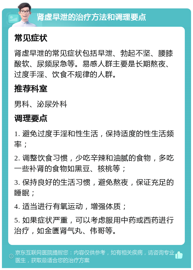 肾虚早泄的治疗方法和调理要点 常见症状 肾虚早泄的常见症状包括早泄、勃起不坚、腰膝酸软、尿频尿急等。易感人群主要是长期熬夜、过度手淫、饮食不规律的人群。 推荐科室 男科、泌尿外科 调理要点 1. 避免过度手淫和性生活，保持适度的性生活频率； 2. 调整饮食习惯，少吃辛辣和油腻的食物，多吃一些补肾的食物如黑豆、核桃等； 3. 保持良好的生活习惯，避免熬夜，保证充足的睡眠； 4. 适当进行有氧运动，增强体质； 5. 如果症状严重，可以考虑服用中药或西药进行治疗，如金匮肾气丸、伟哥等。