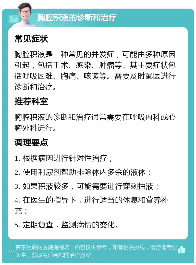 胸腔积液的诊断和治疗 常见症状 胸腔积液是一种常见的并发症，可能由多种原因引起，包括手术、感染、肿瘤等。其主要症状包括呼吸困难、胸痛、咳嗽等。需要及时就医进行诊断和治疗。 推荐科室 胸腔积液的诊断和治疗通常需要在呼吸内科或心胸外科进行。 调理要点 1. 根据病因进行针对性治疗； 2. 使用利尿剂帮助排除体内多余的液体； 3. 如果积液较多，可能需要进行穿刺抽液； 4. 在医生的指导下，进行适当的休息和营养补充； 5. 定期复查，监测病情的变化。