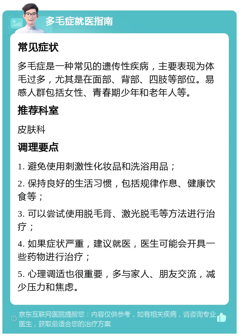 多毛症就医指南 常见症状 多毛症是一种常见的遗传性疾病，主要表现为体毛过多，尤其是在面部、背部、四肢等部位。易感人群包括女性、青春期少年和老年人等。 推荐科室 皮肤科 调理要点 1. 避免使用刺激性化妆品和洗浴用品； 2. 保持良好的生活习惯，包括规律作息、健康饮食等； 3. 可以尝试使用脱毛膏、激光脱毛等方法进行治疗； 4. 如果症状严重，建议就医，医生可能会开具一些药物进行治疗； 5. 心理调适也很重要，多与家人、朋友交流，减少压力和焦虑。