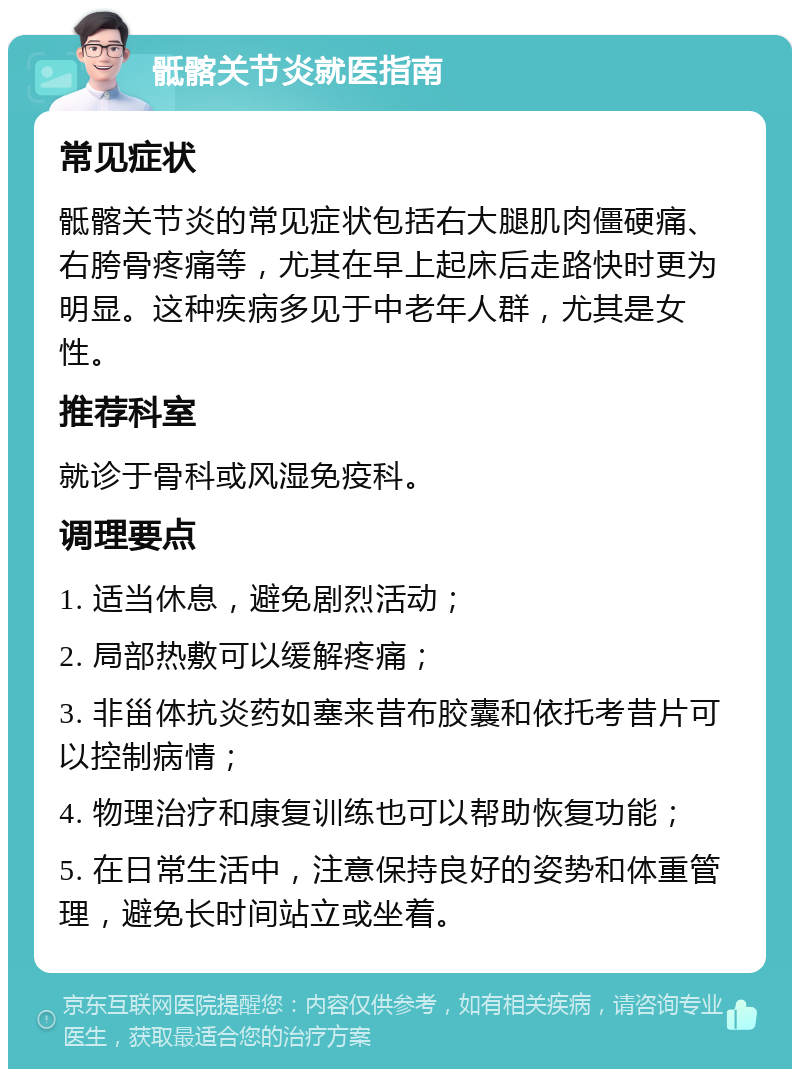 骶髂关节炎就医指南 常见症状 骶髂关节炎的常见症状包括右大腿肌肉僵硬痛、右胯骨疼痛等，尤其在早上起床后走路快时更为明显。这种疾病多见于中老年人群，尤其是女性。 推荐科室 就诊于骨科或风湿免疫科。 调理要点 1. 适当休息，避免剧烈活动； 2. 局部热敷可以缓解疼痛； 3. 非甾体抗炎药如塞来昔布胶囊和依托考昔片可以控制病情； 4. 物理治疗和康复训练也可以帮助恢复功能； 5. 在日常生活中，注意保持良好的姿势和体重管理，避免长时间站立或坐着。