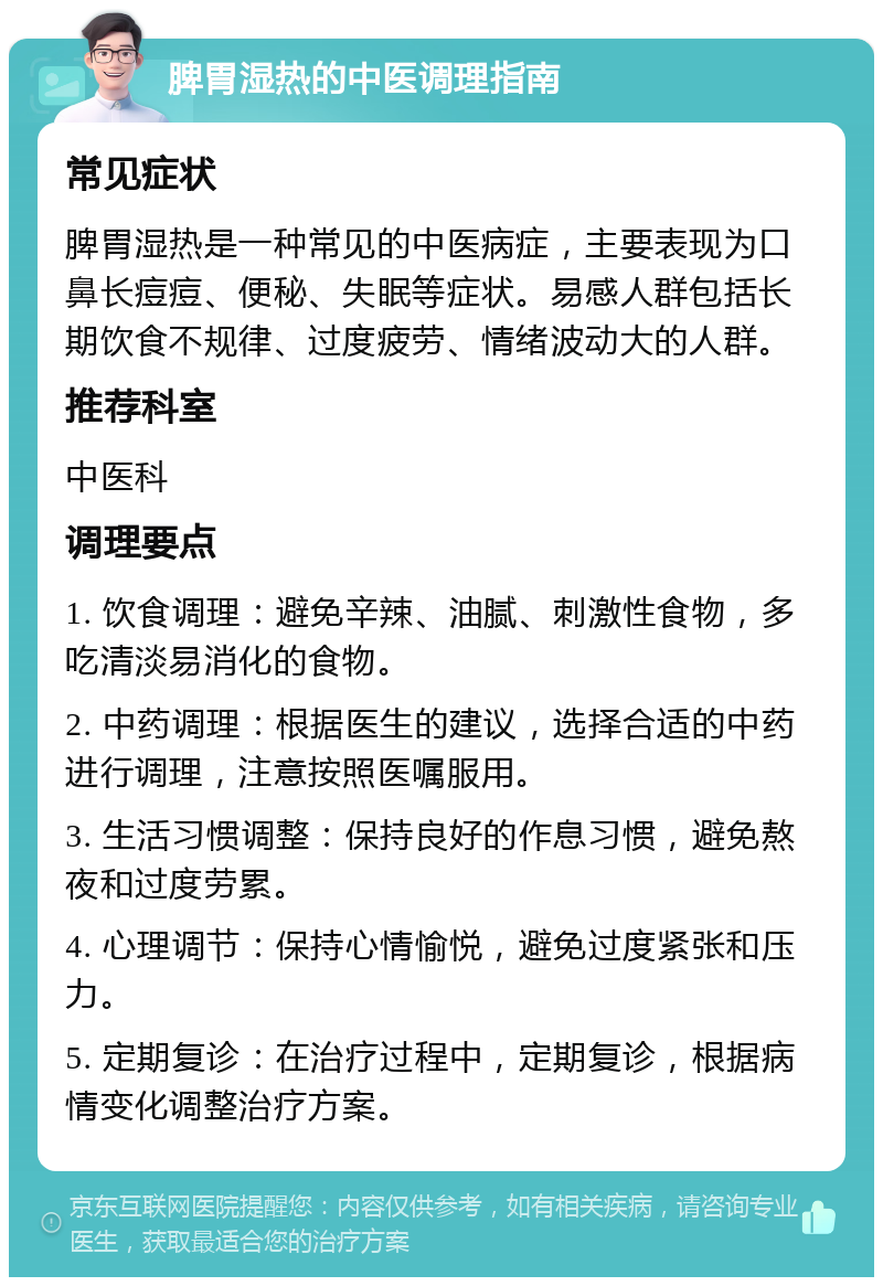 脾胃湿热的中医调理指南 常见症状 脾胃湿热是一种常见的中医病症，主要表现为口鼻长痘痘、便秘、失眠等症状。易感人群包括长期饮食不规律、过度疲劳、情绪波动大的人群。 推荐科室 中医科 调理要点 1. 饮食调理：避免辛辣、油腻、刺激性食物，多吃清淡易消化的食物。 2. 中药调理：根据医生的建议，选择合适的中药进行调理，注意按照医嘱服用。 3. 生活习惯调整：保持良好的作息习惯，避免熬夜和过度劳累。 4. 心理调节：保持心情愉悦，避免过度紧张和压力。 5. 定期复诊：在治疗过程中，定期复诊，根据病情变化调整治疗方案。